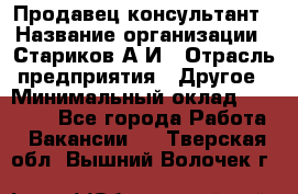 Продавец-консультант › Название организации ­ Стариков А.И › Отрасль предприятия ­ Другое › Минимальный оклад ­ 14 000 - Все города Работа » Вакансии   . Тверская обл.,Вышний Волочек г.